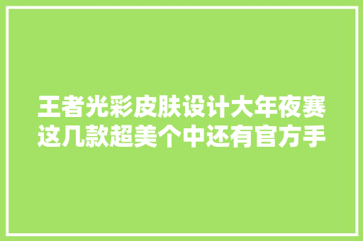 王者光彩皮肤设计大年夜赛这几款超美个中还有官方手笔