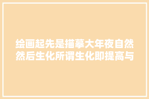 绘画起先是描摹大年夜自然然后生化所谓生化即提高与创造