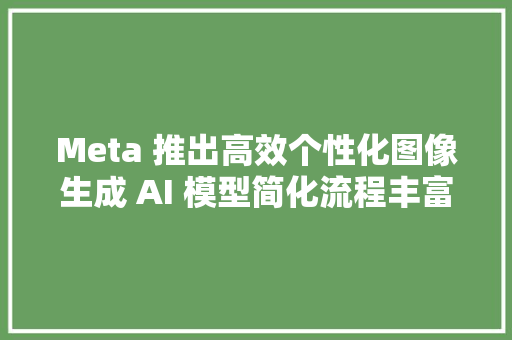 Meta 推出高效个性化图像生成 AI 模型简化流程丰富图像输出