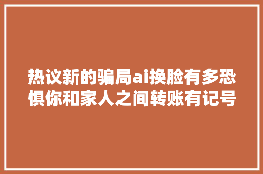 热议新的骗局ai换脸有多恐惧你和家人之间转账有记号吗