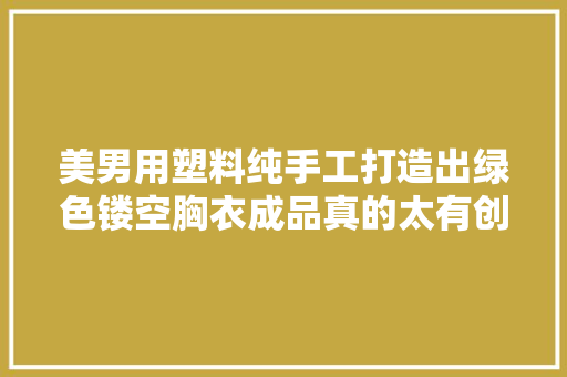 美男用塑料纯手工打造出绿色镂空胸衣成品真的太有创意啦