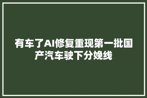 有车了AI修复重现第一批国产汽车驶下分娩线