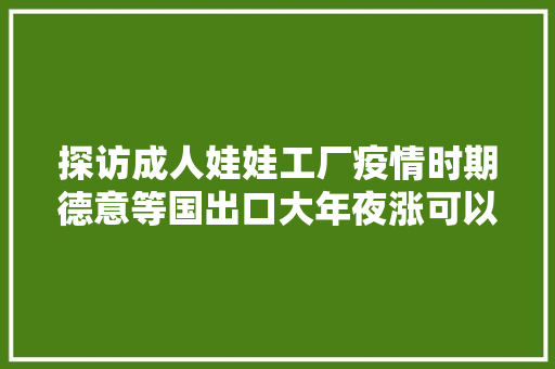 探访成人娃娃工厂疫情时期德意等国出口大年夜涨可以私人定制