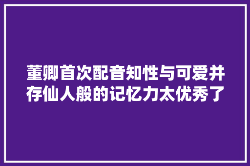 董卿首次配音知性与可爱并存仙人般的记忆力太优秀了