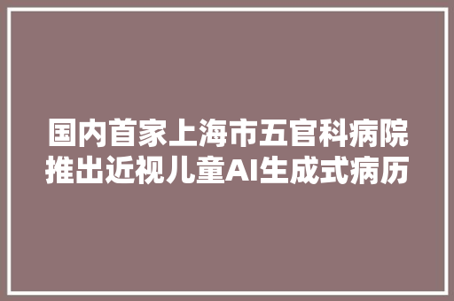 国内首家上海市五官科病院推出近视儿童AI生成式病历就诊效率患者体验再进级