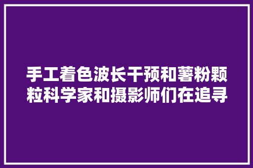 手工着色波长干预和薯粉颗粒科学家和摄影师们在追寻彩色影像的门路上都干了些什么