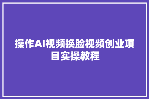 操作AI视频换脸视频创业项目实操教程