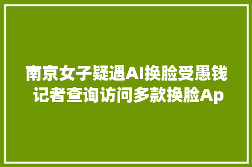 南京女子疑遇AI换脸受愚钱 记者查询访问多款换脸App可轻松换脸