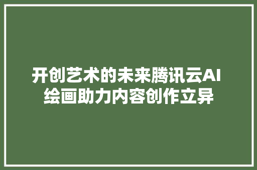 开创艺术的未来腾讯云AI 绘画助力内容创作立异