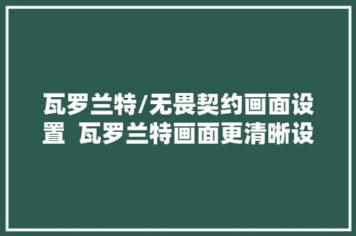 瓦罗兰特/无畏契约画面设置  瓦罗兰特画面更清晰设置教程