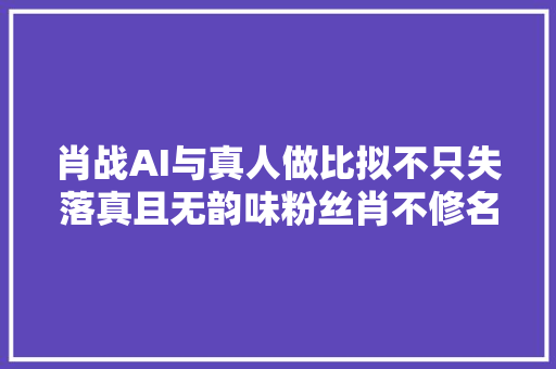 肖战AI与真人做比拟不只失落真且无韵味粉丝肖不修名不虚传