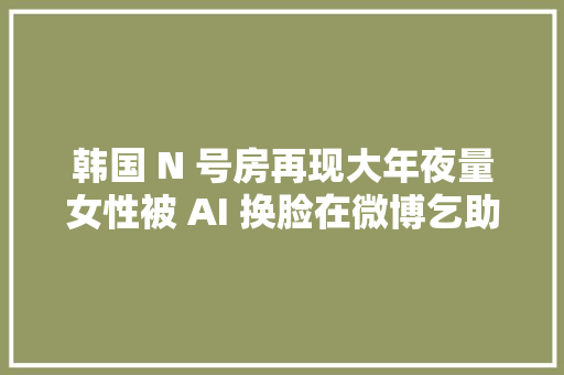 韩国 N 号房再现大年夜量女性被 AI 换脸在微博乞助涉及 500 所黉舍跨越 22 万人介入