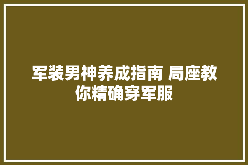 军装男神养成指南 局座教你精确穿军服