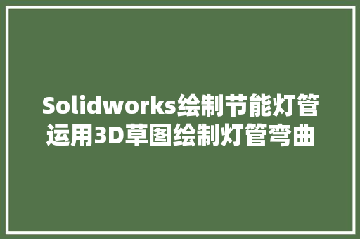 Solidworks绘制节能灯管运用3D草图绘制灯管弯曲曲线是关键