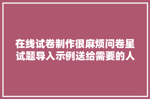 在线试卷制作很麻烦问卷星试题导入示例送给需要的人