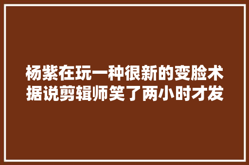 杨紫在玩一种很新的变脸术据说剪辑师笑了两小时才发出来