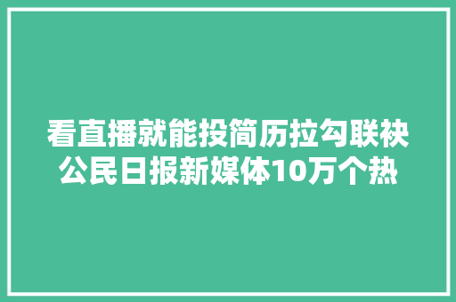 看直播就能投简历拉勾联袂公民日报新媒体10万个热招互联网岗位在线收简历