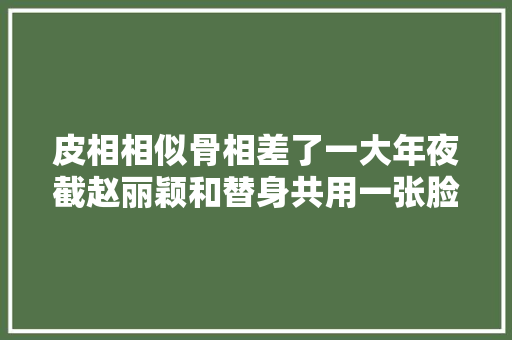 皮相相似骨相差了一大年夜截赵丽颖和替身共用一张脸却天差地别