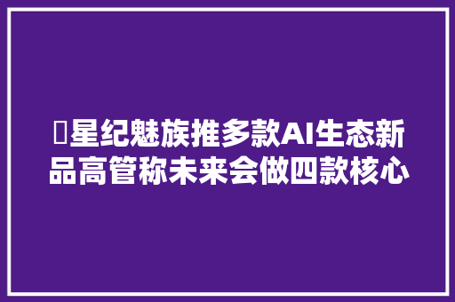 ​星纪魅族推多款AI生态新品高管称未来会做四款核心产品