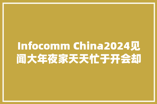 Infocomm China2024见闻大年夜家天天忙于开会却还没吃透怎么用好AI