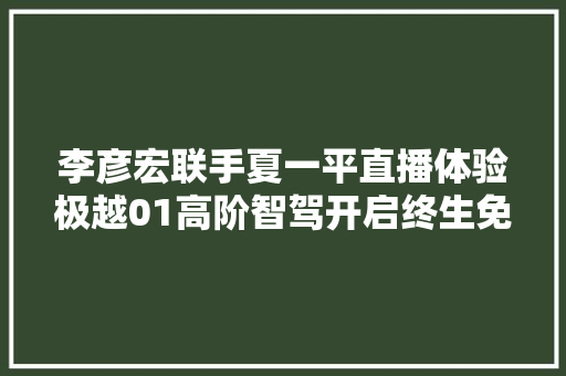 李彦宏联手夏一平直播体验极越01高阶智驾开启终生免费模式