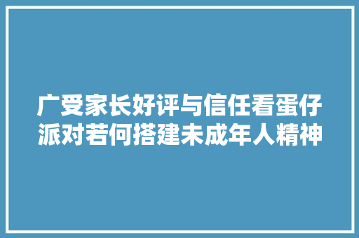 广受家长好评与信任看蛋仔派对若何搭建未成年人精神家园