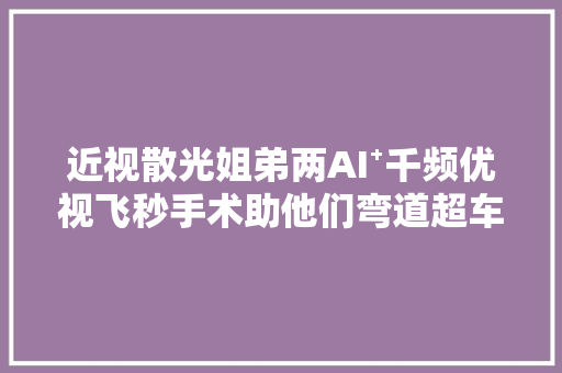 近视散光姐弟两AI⁺千频优视飞秒手术助他们弯道超车