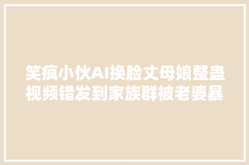 笑疯小伙AI换脸丈母娘整蛊视频错发到家族群被老婆暴打