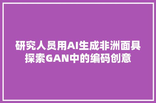 研究人员用AI生成非洲面具探索GAN中的编码创意