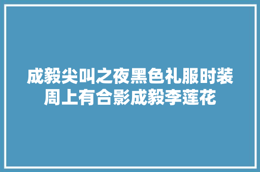 成毅尖叫之夜黑色礼服时装周上有合影成毅李莲花