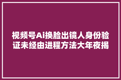 视频号Ai换脸出镜人身份验证未经由进程方法大年夜揭秘ai必过