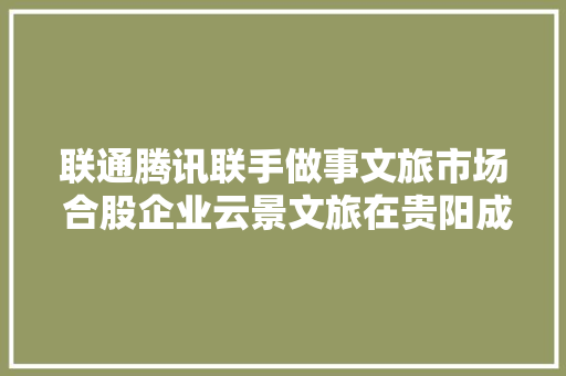 联通腾讯联手做事文旅市场 合股企业云景文旅在贵阳成立