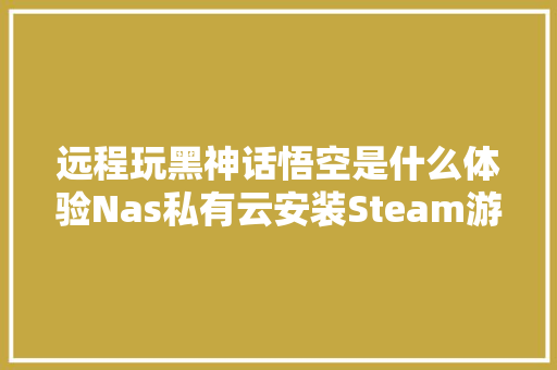 远程玩黑神话悟空是什么体验Nas私有云安装Steam游戏保姆级教程