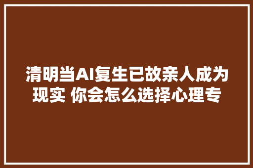 清明当AI复生已故亲人成为现实 你会怎么选择心理专家这样建议