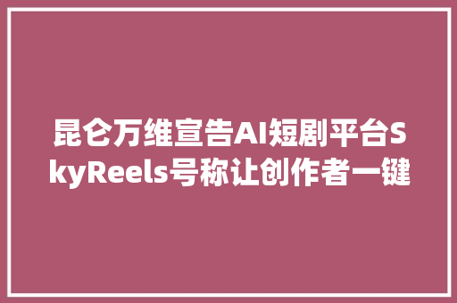 昆仑万维宣告AI短剧平台SkyReels号称让创作者一键成剧