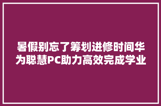 暑假别忘了筹划进修时间华为聪慧PC助力高效完成学业