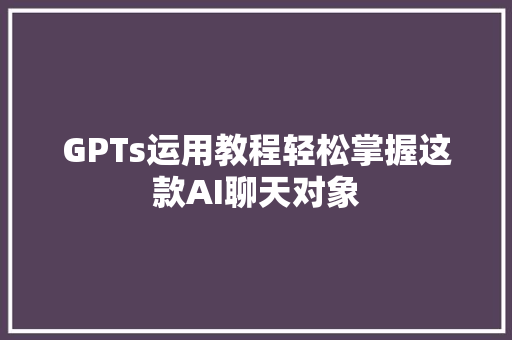 GPTs运用教程轻松掌握这款AI聊天对象