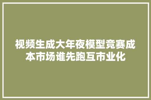 视频生成大年夜模型竞赛成本市场谁先跑互市业化