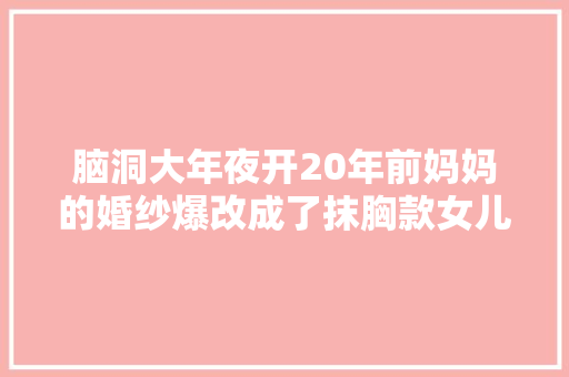 脑洞大年夜开20年前妈妈的婚纱爆改成了抹胸款女儿娶亲穿