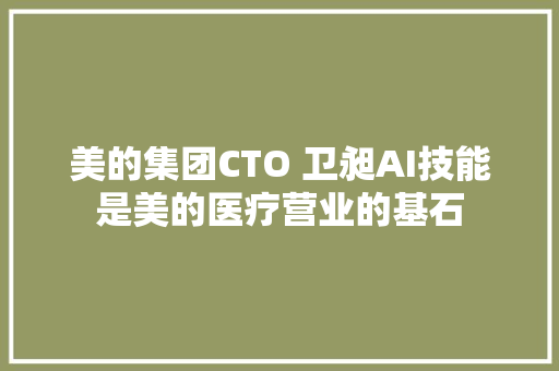 美的集团CTO 卫昶AI技能是美的医疗营业的基石