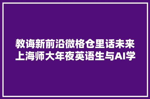 教诲新前沿微格仓里话未来上海师大年夜英语生与AI学生互动教室