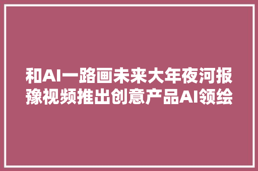 和AI一路画未来大年夜河报豫视频推出创意产品AI领绘河南两会