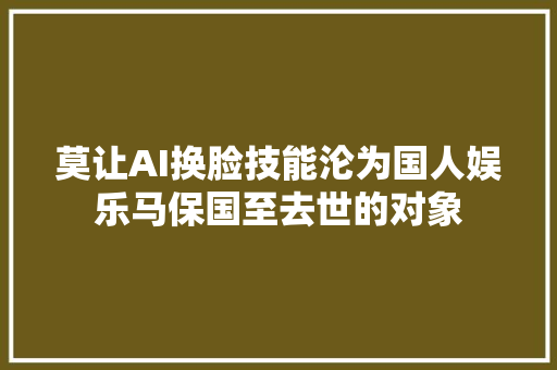 莫让AI换脸技能沦为国人娱乐马保国至去世的对象