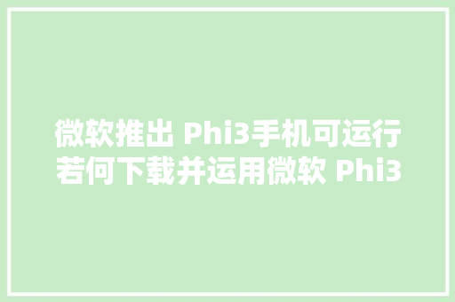 微软推出 Phi3手机可运行若何下载并运用微软 Phi3