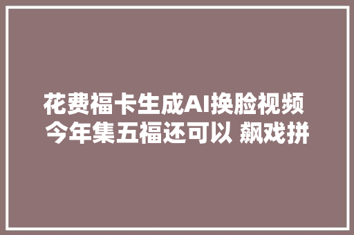 花费福卡生成AI换脸视频 今年集五福还可以 飙戏拼演技