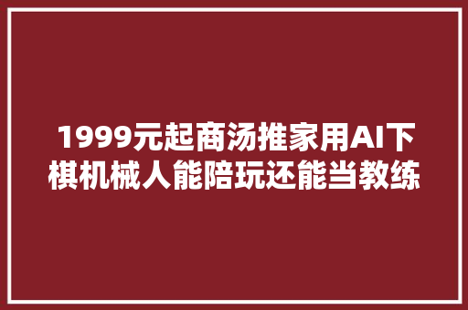 1999元起商汤推家用AI下棋机械人能陪玩还能当教练