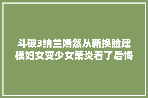 斗破3纳兰嫣然从新换脸建模妇女变少女萧炎看了后悔休妻