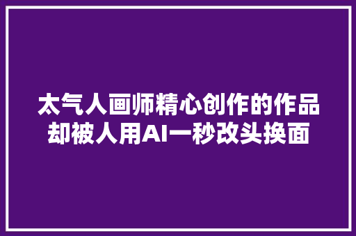 太气人画师精心创作的作品却被人用AI一秒改头换面