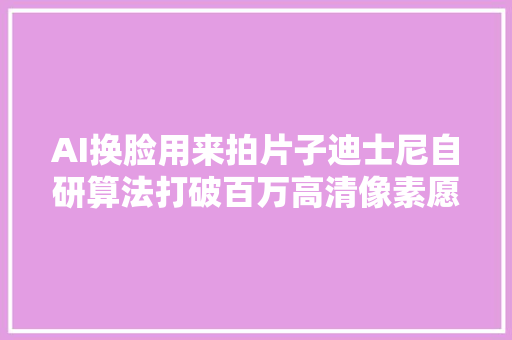 AI换脸用来拍片子迪士尼自研算法打破百万高清像素愿望终于要实现了