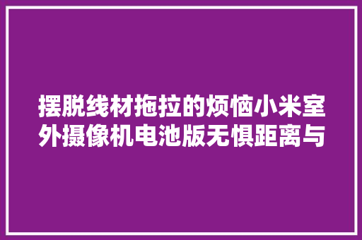 摆脱线材拖拉的烦恼小米室外摄像机电池版无惧距离与位置的限制